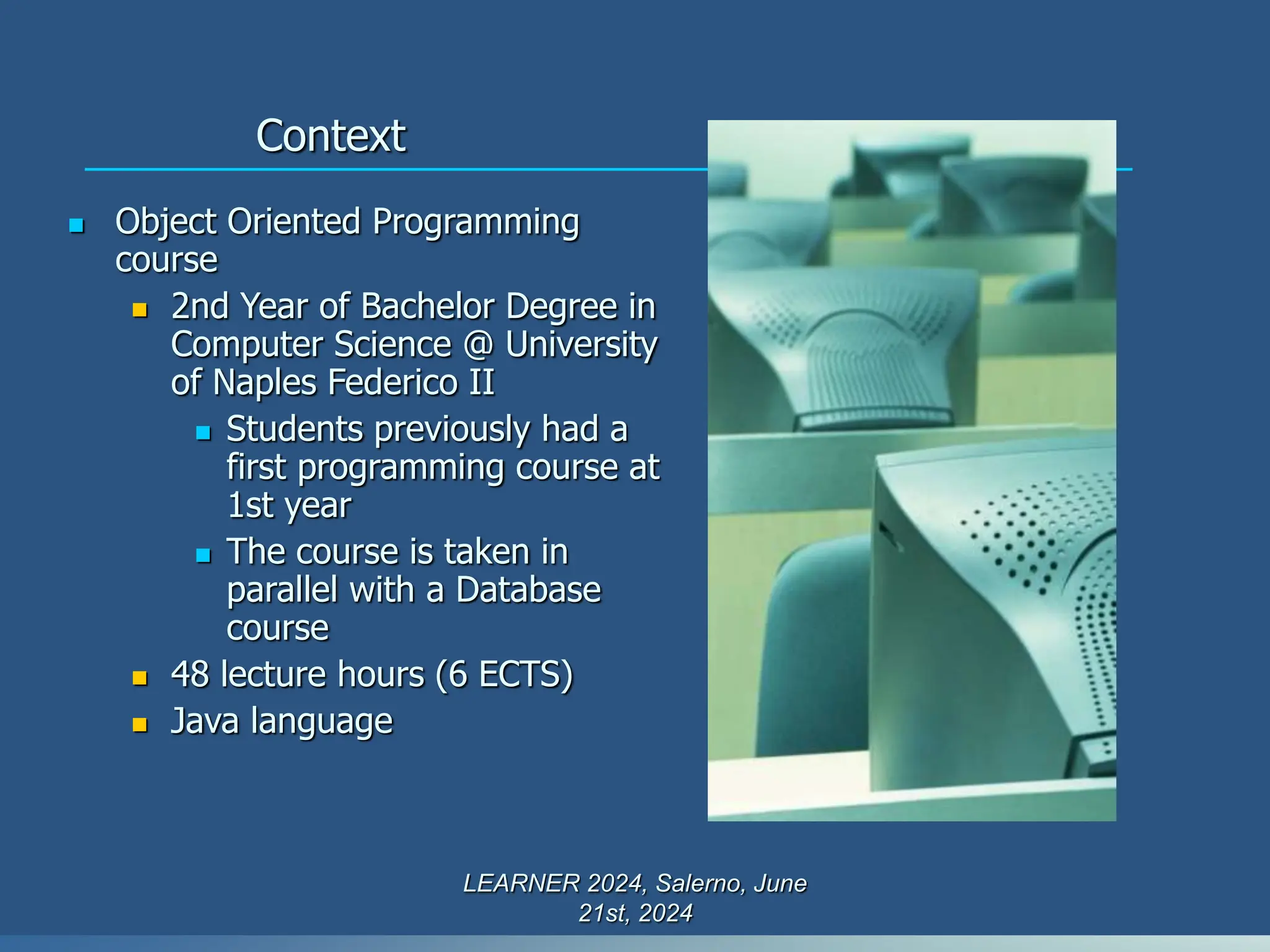 Context
 Object Oriented Programming
course
 2nd Year of Bachelor Degree in
Computer Science @ University
of Naples Federico II
 Students previously had a
first programming course at
1st year
 The course is taken in
parallel with a Database
course
 48 lecture hours (6 ECTS)
 Java language
LEARNER 2024, Salerno, June
21st, 2024
 