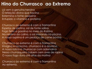Lá vem a genuína heroína
Ó refeição divina que fascina
Extermina a fome assassina
Entupido a vitamina e proteína
Churrasco ao extremo é com a Tramontina
Espetos de platina, sal de fonte salina.
Fogo feito a gasolina no meio do Katrina
Na neblina da colina, o sol morando na piscina.
A nossa aspirina é um pedaço de carne bovina
Churrasco ao extremo é com a Tramontina
Imagina e raciocina, churrasco é a doutrina.
A nossa rotina é churrascar com adrenalina
Nessa churrasqueira cabem cem aves de rapina
O nosso fogo dura até altas da matina
Churrasco ao extremo é com a Tramontina
Ao extremo.
Hino do Churrasco ao Extremo
 