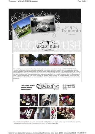 Tramonto - Mid July 2010 Newsletter                                                                                                   Page 1 of 4




     The end of August is jam packed with exciting activities and events so keep your calendars handy and SAVE THE DATE!! Visit the
     Tramonto Stall at the 2010 Garden Route Mall Wedding Expo from the 20th to the 22nd of July for some exciting wedding ideas and
     valuable information from top suppliers to help you on your way to wedding day bliss! Pop over to the Venue afterward on the 21st for a
     LIVE WATERSHED performance, even more wedding inspiration, wine tastings and for the fierce and fit a 10km Wedding Run, there will
     also be an 1km Bride’s Dash where you stand a chance to win a two night stay in the Tramonto Honeymoon Suite and be spoiled with a
     horse & carriage ride and dinner in the Garden, so for all the “Runaway Brides” out there, get your dress and your sneakers and start
     running! Whilst in the Garden Route, our associates at Susan Deacon Properties also offer some exciting property investments...Have a
     peak below!




     Late winter in the Garden Route also echoes a time when the wedding industry and couples looking to get married in the busy upcoming
     ‘wedding season’ meet to interact at an event unlike any other in the Southern Cape region.




http://www.tramonto-venue.co.za/newsletter/tramonto_mid_july_2010_newsletter.html 06/07/2010
 