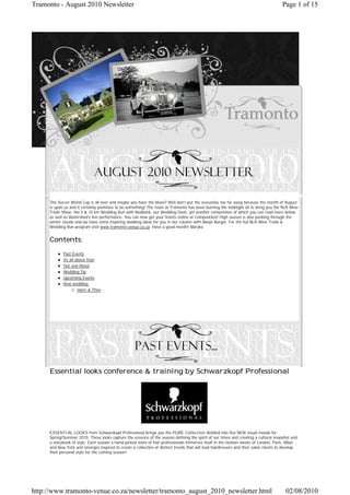 Tramonto - August 2010 Newsletter                                                                                                     Page 1 of 15




     The Soccer World Cup is all over and maybe you have the blues? Well don’t put the vuvuzelas too far away because the month of August
     is upon us and it certainly promises to be something! The team at Tramonto has been burning the midnight oil to bring you the NLR Wine
     Trade Show, the 5 & 10 km Wedding Run with Nedbank, our Wedding Dash, yet another competition of which you can read more below
     as well as Watershed’s live performance. You can now get your tickets online at Computicket! High season is also peeking through the
     winter clouds and we have some inspiring wedding ideas for you in our column with Alwijn Burger. For the full NLR Wine Trade &
     Wedding Run program visit www.tramonto-venue.co.za. Have a good month! Maryke.


     Contents:
            Past Events
            Its all about You!
            Out and About
            Wedding Tip
            Upcoming Events
            Real wedding:
                   Hanri & Theo




     Essential looks conference & training by Schwarzkopf Professional




     ESSENTIAL LOOKS from Schwarzkopf Professional brings you the PURE Collection distilled into five NEW visual moods for
     Spring/Summer 2010. These looks capture the essence of the season defining the spirit of our times and creating a cultural snapshot and
     a storybook of style. Each season a hand-picked team of hair professionals immerses itself in the fashion weeks of London, Paris, Milan
     and New York and emerges inspired to create a collection of distinct trends that will lead hairdressers and their salon clients to develop
     their personal style for the coming season!




http://www.tramonto-venue.co.za/newsletter/tramonto_august_2010_newsletter.html                                                         02/08/2010
 