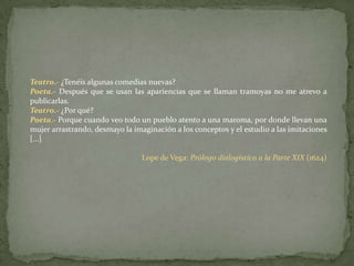 Teatro.- ¿Tenéis algunas comedias nuevas?Poeta.- Después que se usan las apariencias que se llaman tramoyas no me atrevo a publicarlas.Teatro.- ¿Por qué?Poeta.- Porque cuando veo todo un pueblo atento a una maroma, por donde llevan una mujer arrastrando, desmayo la imaginación a los conceptos y el estudio a las imitaciones [...]Lope de Vega: Prólogo dialogístico a la Parte XIX (1624)
