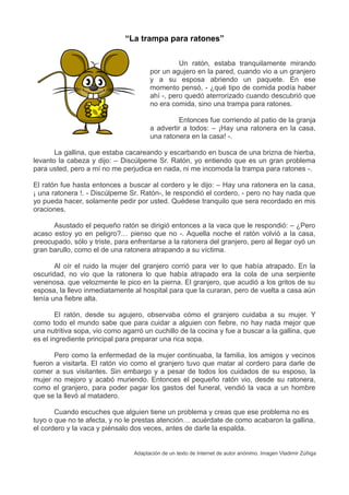 “La trampa para ratones”
Un ratón, estaba tranquilamente mirando
por un agujero en la pared, cuando vio a un granjero
y a su esposa abriendo un paquete. En ese
momento pensó, - ¿qué tipo de comida podía haber
ahí -, pero quedó aterrorizado cuando descubrió que
no era comida, sino una trampa para ratones.
Entonces fue corriendo al patio de la granja
a advertir a todos: – ¡Hay una ratonera en la casa,
una ratonera en la casa! -.
La gallina, que estaba cacareando y escarbando en busca de una brizna de hierba,
levanto la cabeza y dijo: – Discúlpeme Sr. Ratón, yo entiendo que es un gran problema
para usted, pero a mí no me perjudica en nada, ni me incomoda la trampa para ratones -.
El ratón fue hasta entonces a buscar al cordero y le dijo: – Hay una ratonera en la casa,
¡ una ratonera !. - Discúlpeme Sr. Ratón-, le respondió el cordero, - pero no hay nada que
yo pueda hacer, solamente pedir por usted. Quédese tranquilo que sera recordado en mis
oraciones.
Asustado el pequeño ratón se dirigió entonces a la vaca que le respondió: – ¿Pero
acaso estoy yo en peligro?… pienso que no -. Aquella noche el ratón volvió a la casa,
preocupado, sólo y triste, para enfrentarse a la ratonera del granjero, pero al llegar oyó un
gran barullo, como el de una ratonera atrapando a su víctima.
Al oír el ruido la mujer del granjero corrió para ver lo que había atrapado. En la
oscuridad, no vio que la ratonera lo que había atrapado era la cola de una serpiente
venenosa. que velozmente le pico en la pierna. El granjero, que acudió a los gritos de su
esposa, la llevo inmediatamente al hospital para que la curaran, pero de vuelta a casa aún
tenía una fiebre alta.
El ratón, desde su agujero, observaba cómo el granjero cuidaba a su mujer. Y
como todo el mundo sabe que para cuidar a alguien con fiebre, no hay nada mejor que
una nutritiva sopa, vio como agarró un cuchillo de la cocina y fue a buscar a la gallina, que
es el ingrediente principal para preparar una rica sopa.
Pero como la enfermedad de la mujer continuaba, la familia, los amigos y vecinos
fueron a visitarla. El ratón vio como el granjero tuvo que matar al cordero para darle de
comer a sus visitantes. Sin embargo y a pesar de todos los cuidados de su esposo, la
mujer no mejoro y acabó muriendo. Entonces el pequeño ratón vio, desde su ratonera,
como el granjero, para poder pagar los gastos del funeral, vendió la vaca a un hombre
que se la llevó al matadero.
Cuando escuches que alguien tiene un problema y creas que ese problema no es
tuyo o que no te afecta, y no le prestas atención… acuérdate de como acabaron la gallina,
el cordero y la vaca y piénsalo dos veces, antes de darle la espalda.
Adaptación de un texto de Internet de autor anónimo. Imagen Vladimir Zúñiga
 