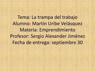 Tema: La trampa del trabajo
Alumno: Martin Uribe Velásquez
Materia: Emprendimiento
Profesor: Sergio Alexander Jiménez
Fecha de entrega: septiembre 30
 