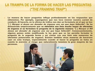LA TRAMPA DE LA FORMA DE HACER LAS PREGUNTAS
             ("THE FRAMING TRAP")

   La manera de hacer preguntas influye profundamente en las respuestas que
    obtenemos. Por ejemplo, supongamos que nos toca renovar nuestro carnet de
    conducir. Al hacerlo, en la oficina de tráfico nos dan un formulario en el que se lee:
    "[ ] Marque si desea ser donador de órganos una vez que haya fallecido". Se ha
    demostrado empíricamente que se obtendría una lista mucho mayor de oferentes
    de órganos si se formulara la pregunta de la siguiente manera: "[ ] Marque si NO
    desea ser donador de órganos una vez que haya fallecido". Consecuentemente,
    algunos países están modificando la ley para que se les permita formular la
    pregunta de la segunda forma y así contar con una lista más numerosa de
    oferentes potenciales de órganos. Existen también otras maneras de hacernos
    caer en esta trampa, especialmente cuando al hacer la pregunta se toma en
    cuenta la aversión al riesgo que naturalmente tenemos la gran mayoría de las
    personas.
 