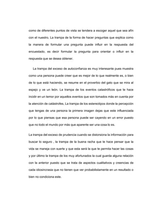 como de diferentes puntos de vista se tendera a escoger aquel que sea afín
con el nuestro, La trampa de la forma de hacer preguntas que explica como
la manera de formular una pregunta puede influir en la respuesta del
encuestado, es decir formular la pregunta para orientar o influir en la
respuesta que se desea obtener.
La trampa del exceso de autoconfianza es muy interesante pues muestra
como una persona puede creer que es mejor de lo que realmente es, o bien
de lo que está haciendo, se resume en el proverbio del gato que se mira al
espejo y ve un león. La trampa de los eventos catastróficos que te hace
incidir en un temor por aquellos eventos que son tomados más en cuenta por
la atención de catástrofes, La trampa de los estereotipos donde la percepción
que tengas de una persona la primera imagen dejas que este influenciada
por lo que piensas que esa persona puede ser cayendo en un error puesto
que no todo el mundo por más que aparente ser una cosa lo es.
La trampa del exceso de prudencia cuando se distorsiona la información para
buscar lo seguro , la trampa de la buena racha que te hace pensar que la
vida se maneja con suerte y que esta será la que te permita hacer las cosas
y por último la trampa de los muy afortunados la cual guarda alguna relación
con la anterior puesto que se trata de aspectos cualitativos y creencias de
cada idiosincrasia que no tienen que ver probabilistamente en un resultado o
bien no condiciona este.

 