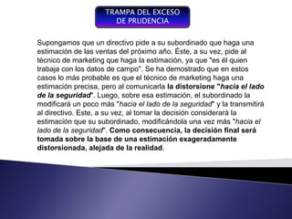 TRAMPA DEL EXCESO
                       DE PRUDENCIA

Supongamos que un directivo pide a su subordinado que haga una
estimación de las ventas del próximo año. Éste, a su vez, pide al
técnico de marketing que haga la estimación, ya que "es él quien
trabaja con los datos de campo". Se ha demostrado que en estos
casos lo más probable es que el técnico de marketing haga una
estimación precisa, pero al comunicarla la distorsione "hacia el lado
de la seguridad". Luego, sobre esa estimación, el subordinado la
modificará un poco más "hacia el lado de la seguridad" y la transmitirá
al directivo. Este, a su vez, al tomar la decisión considerará la
estimación que su subordinado, modificándola una vez más "hacia el
lado de la seguridad". Como consecuencia, la decisión final será
tomada sobre la base de una estimación exageradamente
distorsionada, alejada de la realidad.
 