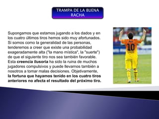 TRAMPA DE LA BUENA
                                 RACHA



Supongamos queproceso de jugando a los dados y en
   Componente del
                     estamos
losgestión, últimos tiros hemos sido muy afortunados.
    cuatro entendiendo por
Si somos como la generalidad de las personas,
   gestión la conducción del
tenderemos ase yconvierte existe una probabilidad
   funcionamiento desarrollo de
   un sistema,
                 creer que en
exageradamente de gestión,
   un instrumento alta ("la mano mística", la "suerte")
de de negociación y de control sea también favorable.
    que el siguiente tiro nos
   organizacional
Esta creencia ilusoria ha sido la ruina de muchos
jugadores compulsivos y puede llevarnos también a
nosotros a tomar malas decisiones. Objetivamente,
la fortuna que hayamos tenido en los cuatro tiros
anteriores no afecta el resultado del próximo tiro.
 