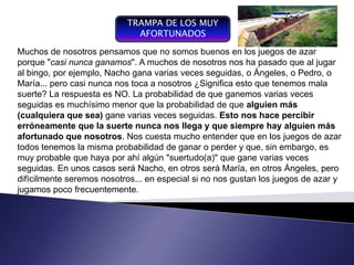 TRAMPA DE LOS MUY
                              AFORTUNADOS

Muchos de nosotros pensamos que no somos buenos en los juegos de azar
porque "casi nunca ganamos". A muchos de nosotros nos ha pasado que al jugar
al bingo, por ejemplo, Nacho gana varias veces seguidas, ointegrador yo Pedro, o
                                                        Plan Ángeles, coordinador
María... pero casi nunca por toca a nosotros ¿Significaque se expresarespecto a las
                                                         esto que tenemostérminos
                                                                         en
    Componente del proceso de
    gestión,   entendiendo     nos                      financieros con
                                                                             mala
suerte? Lala conducción del La probabilidad de que ganemos varias recurso que
    gestión   respuesta es NO.                          operaciones y veces
seguidas es muchísimo menor que la probabilidad de que alguien de una empresa
    funcionamiento y desarrollo de                      forman parte más
    un sistema, se convierte en                         para un periodo determinado
(cualquiera que de gestión, varias veces seguidas. Esto nos hace percibir
    un instrumento sea) gane                            , con el fin de lograr los
    de negociación y de control
erróneamente que la suerte nunca nos llega y que siempre hay alguien más
                                                        objetivos fijados por la alta
    organizacional                                      gerencia
afortunado que nosotros. Nos cuesta mucho entender que en los juegos de azar
todos tenemos la misma probabilidad de ganar o perder y que, sin embargo, es
muy probable que haya por ahí algún "suertudo(a)" que gane varias veces
seguidas. En unos casos será Nacho, en otros será María, en otros Ángeles, pero
difícilmente seremos nosotros... en especial si no nos gustan los juegos de azar y
jugamos poco frecuentemente.
 