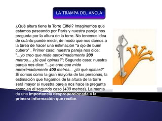 LA TRAMPA DEL ANCLA


  ¿Qué altura tiene la Torre Eiffel? Imaginemos que
  estamos paseando por París y nuestra pareja nos
Componente por la altura de la torre. No tenemos idea
  pregunta del proceso de
gestión,   entendiendo     por
  de cuánto puede medir, de modo que nos damos a
gestión la conducción del
  la tarea de hacer una estimación "a ojo de buen
funcionamiento y desarrollo de
un sistema, . se convierte ennuestra pareja nos dice:
  cubero" Primer caso:
un instrumento demide aproximadamente 200
  "...yo creo que gestión,
de negociación y de control
organizacional qué opinas?"; Segundo caso: nuestra
  metros... ¿tú
  pareja nos dice: "...yo creo que mide
  aproximadamente 400 metros... ¿tú qué opinas?"
  Si somos como la gran mayoría de las personas, la
  estimación que hagamos de la altura de la torre
  será mayor si nuestra pareja nos hace la pregunta
  como en el segundo caso (400 metros). La mente
  da una importancia desproporcionada a la
  primera información que recibe.
 
