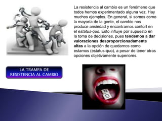 La resistencia al cambio es un fenómeno que
                        todos hemos experimentado alguna vez. Hay
                        muchos ejemplos. En general, si somos como
                        la mayoría de la gente, el cambio nos
                        produce ansiedad y encontramos confort en
                        el estatus-quo. Esto influye por supuesto en
                                           Plan integrador y coordinador
                        la toma de decisiones, se expresa en términos
                                           que pues tendemos a dar
                        valoraciones desproporcionadamente las
                                           financieros con respecto a
                                           operaciones y recurso que
                        altas a la opción de quedarnos como
                                           forman parte de una empresa
                        estamos (estatus-quo),un pesar de tener otras
                                           para a periodo determinado
                        opciones objetivamente superiores.lograr los
                                           , con el fin de
                                           objetivos fijados por la alta
                                           gerencia

     LA TRAMPA DE
RESISTENCIA AL CAMBIO
 