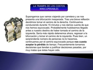 LA TRAMPA DE LOS COSTOS
                               IRRECUPERABLES


                     Supongamos que vamos viajando por carretera y se nos
                                                         Plan integrador y coordinador
                     presenta una bifurcación inesperada. Tras una breve reflexión
Componente del proceso de                                que se expresa en términos
gestión,             decidimos tomar el camino de la derecha. Continuamos a las
           entendiendo     por                           financieros con respecto
                     conduciendo durante 15 minutos y operaciones y recurso que
gestión la conducción del                                 nos damos cuenta de que
funcionamiento y desarrollo hemos equivocado. Probablemente hubiésemos empresa
                     nos de                              forman parte de una llegado
un sistema, se convierte en                              para un el camino de la
                                                                  periodo determinado
un instrumento de gestión, nuestro destino de haber tomadoel fin de lograr los
                     antes a
                                                         , con
de negociación y de izquierda. Sería más rápido detenernos ahora, regresar aalta
                      control                            objetivos fijados por la la
organizacional       bifurcación y tomar el camino de lagerencia
                                                          izquierda. Pues bien, un
                     sorprendente número de personas no lo hacemos,
                     continuamos por el camino equivocado porque nos cuesta
                     aceptar la pérdida de tiempo. Frecuentemente tomamos
                     decisiones que tienden a justificar decisiones pasadas, por
                     muy malas que éstas hayan sido.
 