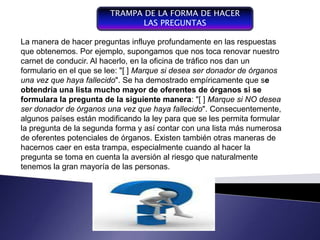 TRAMPA DE LA FORMA DE HACER
                                LAS PREGUNTAS

La manera de hacer preguntas influye profundamente en las respuestas
que obtenemos. Por ejemplo, supongamos que nos toca renovar nuestro
carnet de conducir. Al hacerlo, en la oficina de tráfico nos dan un y coordinador
                                                         Plan integrador
formulario en el
  Componente del que se lee: "[ ] Marque si desea ser donador expresa en términos
                    proceso de                           que se de órganos
una vez que haya fallecido". Se ha demostrado empíricamente que respecto a las
  gestión,   entendiendo    por                          financieros con se
obtendría una desarrollo de mayor de oferentes de órganos si se recurso que
                                                         operaciones y
  gestión la conducción del
  funcionamiento y lista mucho                           forman parte de una empresa
formulara la pregunta en la siguiente manera: "[ ] Marque si NO desea
  un sistema, se convierte de                            para un periodo determinado
  un donador de órganos una vez que haya fallecido". Consecuentemente,
ser   instrumento de gestión,                            , con el fin de lograr los
  de negociación y de control
algunos países están modificando la ley para que se les permita formular la alta
  organizacional
                                                         objetivos fijados por
                                                         gerencia
la pregunta de la segunda forma y así contar con una lista más numerosa
de oferentes potenciales de órganos. Existen también otras maneras de
hacernos caer en esta trampa, especialmente cuando al hacer la
pregunta se toma en cuenta la aversión al riesgo que naturalmente
tenemos la gran mayoría de las personas.
 