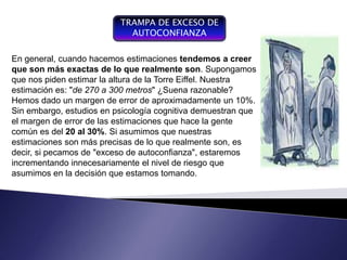 TRAMPA DE EXCESO DE
                            AUTOCONFIANZA

En general, cuando hacemos estimaciones tendemos a creer
que son más exactas de lo que realmente son. Supongamos
que nos piden estimar la altura de la Torre Eiffel. Nuestra
estimación es: "de 270 a 300 metros" ¿Suena razonable?
Hemos dado un margen de error de aproximadamente un 10%.
Sin embargo, estudios en psicología cognitiva demuestran que
el margen de error de las estimaciones que hace la gente
común es del 20 al 30%. Si asumimos que nuestras
estimaciones son más precisas de lo que realmente son, es
decir, si pecamos de "exceso de autoconfianza", estaremos
incrementando innecesariamente el nivel de riesgo que
asumimos en la decisión que estamos tomando.
 