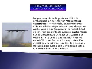 TRAMPA DE LOS RAROS
EVENTOS CATASTROFICOS



La gran mayoría de la gente integrador y la
                         Plan amplifica coordinador
probabilidad de que ocurranse expresa en términos
                         que raros eventos
catastróficos. Por ejemplo, experimentamos a las
                         financieros con respecto
                         operaciones y recurso que
más ansiedad al viajar en avión quede una empresa
                         forman parte al viajar en
coche, pese a que (en general) la probabilidad
                         para un periodo determinado
de tener un accidente de, avióneles mucho menor
                            con     fin de lograr los
                         objetivos fijados por la alta
que la probabilidad de tener un accidente de
                         gerencia
coche. Esto se debe a que los raros eventos
catastróficos reciben mucha mayor atención
mediática y nuestro cerebro tiende a asociar la
frecuencia del evento con la intensidad con la
que se nos transmite la noticia.
 