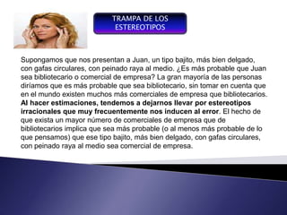 TRAMPA DE LOS
                             ESTEREOTIPOS



Supongamos que nos presentan a Juan, un tipo bajito, más bien delgado,
 Componente del proceso de
con gafas entendiendo con peinado raya al medio. ¿Es más probable que Juan
 gestión,   circulares, por
sea bibliotecario o comercial de empresa? La gran mayoría de las personas
 gestión la conducción del
diríamos que yconvierteprobable que sea bibliotecario, sin tomar en cuenta que
 funcionamiento desarrollo de
 un sistema, se
                es más en
en el mundo existen muchos más comerciales de empresa que bibliotecarios.
 un instrumento de gestión,
 de negociación y de control
Al hacer estimaciones, tendemos a dejarnos llevar por estereotipos
 organizacional
irracionales que muy frecuentemente nos inducen al error. El hecho de
que exista un mayor número de comerciales de empresa que de
bibliotecarios implica que sea más probable (o al menos más probable de lo
que pensamos) que ese tipo bajito, más bien delgado, con gafas circulares,
con peinado raya al medio sea comercial de empresa.
 