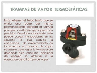 TRAMPAS DE VAPOR TERMOSTÁTICAS 
Estás retienen el fluido hasta que se 
enfría una parte del mismo, 
permaneciendo cerrada la válvula 
principal y evitando que aparezcan 
pérdidas. Desafortunadamente, esto 
puede causar inundaciones en los 
equipos, lo que reduce la 
capacidad de calentamiento en 
incrementar el consumo de vapor 
necesario para lograr la temperatura 
deseada; este consumo adicional 
de energía se atribuye a la 
operación de la trampa de vapor. 
 