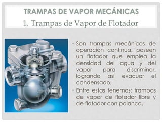 TRAMPAS DE VAPOR MECÁNICAS 
1. Trampas de Vapor de Flotador 
• Son trampas mecánicas de 
operación continua, poseen 
un flotador que emplea la 
densidad del agua y del 
vapor para discriminar, 
logrando así evacuar el 
condensado. 
• Entre estas tenemos: trampas 
de vapor de flotador libre y 
de flotador con palanca. 
 