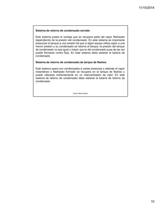 11/10/2014 
10 
Sistema de retorno de condensado cerrado 
Este sistema posee la ventaja que se recupera parte del vapor flasheado 
dependiendo de la presión del condensado. En este sistema es importante 
presurizar el tanque a una presión tal que si algún equipo utiliza vapor a una 
menor presión y su condensado se retorna al tanque, la presión del tanque 
de condensado no sea igual o mayor que la del condensado pues de ser así 
puede formarse contra flujo. En este sistema debe aislarse la tubería de 
condensado 
Sistema de retorno de condensado de tanque de flasheo 
Este sistema opera con condensados a varias presiones y además el vapor 
instantáneo o flasheado formado se recupera en el tanque de flasheo y 
puede utilizarse indirectamente en un intercambiador de calor. En este 
sistema de retorno de condensado debe aislarse la tubería de retorno de 
condensado. 
Doctor Mario Santizo 
