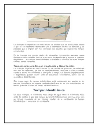 Las trampas estratigráficas son más difíciles de localizar que las estructurales, debido
a que no son fácilmente identificables por la información sísmica de reflexión, y los
procesos que la originan son más complejos que aquellos que originan las trampas
estructurales.
En las trampas que ocurren dentro de secuencias concordantes normales, puede
distinguirse entre aquellas debidos a procesos de depositación y aquellas a procesos
diagenéticos. Las trampas depositacionales o asociadas a cambios de facies incluyen
canales, barras y arrecifes.
Trampas relacionadas con diagénesis y discordancias
Las trampas diagenéticas son formadas por la creación de porosidad secundaria en
una roca no reservorio, ya sea por reemplazamiento, disolución o fractura miento;
siendo la misma roca inalterada el sello para la trampa. Las trampas depositacionales
y diagenéticas pueden ocurrir tanto en secuencias concordantes, como con las
asociadas a discordancias.
Otro grupo mayor de trampas estratigráficas está representado por aquellas en las
que una discordancia es esencial, pudiendo clasificarse en las que se encuentran por
encima y las que ocurren por debajo de la discordancia.
Trampa Hidrodinámica
En estas trampas, el movimiento hacia abajo del agua inhibe el movimiento hacia
arriba del petróleo o gas. Las trampas puramente hidrodinámicas son muy raras, pero
un número importante de las mismas resultan de la combinación de fuerzas
hidrodinámicas y estructura y/o estratigrafía.
 