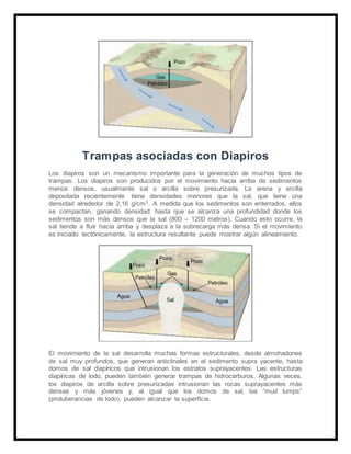 Trampas asociadas con Diapiros
Los diapiros son un mecanismo importante para la generación de muchos tipos de
trampas. Los diapiros son producidos por el movimiento hacia arriba de sedimentos
menos densos, usualmente sal o arcilla sobre presurizada. La arena y arcilla
depositada recientemente tiene densidades menores que la sal, que tiene una
densidad alrededor de 2,16 g/cm3. A medida que los sedimentos son enterrados, ellos
se compactan, ganando densidad: hasta que se alcanza una profundidad donde los
sedimentos son más densos que la sal (800 – 1200 metros). Cuando esto ocurre, la
sal tiende a fluir hacia arriba y desplaza a la sobrecarga más densa. Si el movimiento
es iniciado tectónicamente, la estructura resultante puede mostrar algún alineamiento.
El movimiento de la sal desarrolla muchas formas estructurales, desde almohadones
de sal muy profundos, que generan anticlinales en el sedimento supra yacente, hasta
domos de sal diapíricos que intrusionan los estratos suprayacentes. Las estructuras
diapíricas de lodo, pueden también generar trampas de hidrocarburos. Algunas veces,
los diapiros de arcilla sobre presurizadas intrusionan las rocas suprayacentes más
densas y más jóvenes y, al igual que los domos de sal, los “mud lumps”
(protuberancias de lodo), pueden alcanzar la superficie.
 