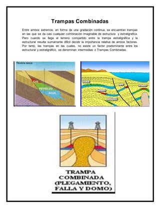 Trampas Combinadas
Entre ambos extremos, en forma de una gradación continua, se encuentran trampas
en las que se da casi cualquier combinación imaginable de estructura y estratigrafíca.
Pero cuando se llega al terreno compartido entre la trampa estratigráfica y la
estructural resulta sumamente difícil decidir la importancia relativa de ambos factores.
Por tanto, las trampas en las cuales, no existe un factor predominante entre los
estructural y estratigráfico, se denominan intermedias o Trampas Combinadas.
 