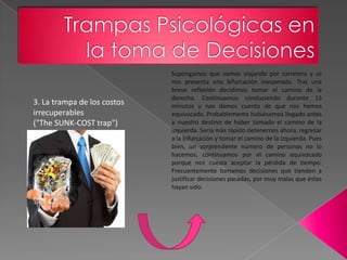 Supongamos que vamos viajando por carretera y se
                             nos presenta una bifurcación inesperada. Tras una
                             breve reflexión decidimos tomar el camino de la
                             derecha. Continuamos conduciendo durante 15
3. La trampa de los costos   minutos y nos damos cuenta de que nos hemos
irrecuperables               equivocado. Probablemente hubiésemos llegado antes
("The SUNK-COST trap")       a nuestro destino de haber tomado el camino de la
                             izquierda. Sería más rápido detenernos ahora, regresar
                             a la bifurcación y tomar el camino de la izquierda. Pues
                             bien, un sorprendente número de personas no lo
                             hacemos, continuamos por el camino equivocado
                             porque nos cuesta aceptar la pérdida de tiempo.
                             Frecuentemente tomamos decisiones que tienden a
                             justificar decisiones pasadas, por muy malas que éstas
                             hayan sido.
 