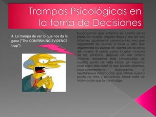 Supongamos que estamos en contra de la
4. La trampa de ver lo que nos da la   pena de muerte. Alguien llega y nos da dos
gana ("The CONFIRMING EVIDENCE         informes, igualmente convincentes, uno que
                                       argumenta los puntos a favor y otro que
trap")
                                       argumenta los puntos en contra de la pena
                                       de muerte. Si somos como la gran mayoría
                                       de las personas, después de leer ambos
                                       informes estaremos más convencidos de
                                       nuestro punto de vista inicial, ¡sin importar
                                       cuál haya sido éste! Al leer los dos informes,
                                       inconscientemente         buscaremos        y
                                       resaltaremos información que afirme nuestro
                                       punto de vista y evitaremos tomar nota de
                                       información que lo contradiga
 