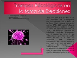6. La trampa del exceso de
autoconfianza                 creer que son más exactas de lo
("The OVERCONFIDENCE trap")
                              que realmente son. Supongamos
                              que nos piden estimar la altura de
                              la Torre Eiffel. Nuestra estimación
                              es: "de 270 a 300 metros" ¿Suena
                              razonable? Hemos dado un margen
                              de error de aproximadamente un
                              10%. Sin embargo, estudios en
                              psicología cognitiva demuestran
                              que el margen de error de las
                              estimaciones que hace la gente
                              común es del 20 al 30%. Si
                              asumimos         que       nuestras
                              estimaciones son más precisas de lo
                              que realmente son, es decir, si
                              pecamos       de     "exceso     de
                              autoconfianza",          estaremos
                              incrementando innecesariamente el
                              nivel de riesgo que asumimos en la
                              decisión que estamos tomando
 