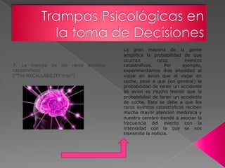 La gran mayoría de la gente
                                       amplifica la probabilidad de que
                                       ocurran        raros        eventos
7. La trampa de los raros    eventos   catastróficos.     Por     ejemplo,
catastróficos                          experimentamos más ansiedad al
("The RECALLABILITY trap")             viajar en avión que al viajar en
                                       coche, pese a que (en general) la
                                       probabilidad de tener un accidente
                                       de avión es mucho menor que la
                                       probabilidad de tener un accidente
                                       de coche. Esto se debe a que los
                                       raros eventos catastróficos reciben
                                       mucha mayor atención mediática y
                                       nuestro cerebro tiende a asociar la
                                       frecuencia del evento con la
                                       intensidad con la que se nos
                                       transmite la noticia.
 