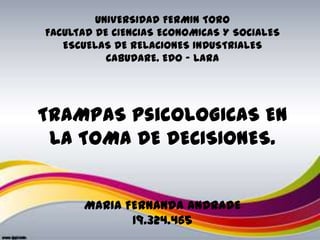 UNIVERSIDAD FERMIN TORO
FACULTAD DE CIENCIAS ECONOMICAS Y SOCIALES
   ESCUELAS DE RELACIONES INDUSTRIALES
           CABUDARE. EDO – LARA




TRAMPAS psicOLOGICAS EN
 LA TOMA DE DECISIONES.


      MARIA FERNANDA ANDRADE
             19.324.465
 