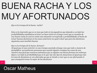 BUENA RACHA Y LOS
MUY AFORTUNADOS
   Que es la trampa de la buena racha?


   Esta es la impresión que se ve mas que todo en los jugadores que dejando a un lado las
   probabilidades estadísticas al tener un buen inicio en el juego creen que es cuestión de
   una buena racha la cual no existe esta situación corresponde a probabilidades el hecho de
   tomar buenas decisiones en los casos anteriores no quiere decir que para las decisiones
   siguientes sean también buenas

   Que es la trampa de la buena fortuna?
   Al igual que el caso anterior es una trampa asociada al juego mas que todo a manera de
   ejemplificar normalmente pensamos que cuando alguien consigue las cosas de una
   manera mas facil que nosotros estimamos que es alguien con buena fortuna sin embargo
   dejan a un lado la probabilidad que es lo que rije este tipo de situaciones al igual que esto
   la toma de decisiones se ven alteradas ya que se tiende a creer que es ese afortunado el
   que conseguirá tomar la mejor de las decisiones.




Oscar Matheus
 