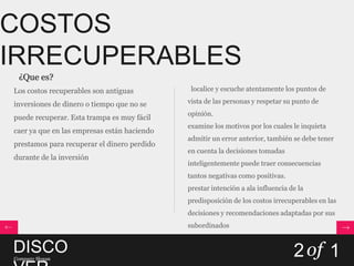 COSTOS
IRRECUPERABLES
 ¿Que es?
Los costos recuperables son antiguas          localice y escuche atentamente los puntos de

inversiones de dinero o tiempo que no se     vista de las personas y respetar su punto de
                                             opinión.
puede recuperar. Esta trampa es muy fácil
                                             examine los motivos por los cuales le inquieta
caer ya que en las empresas están haciendo
                                             admitir un error anterior, también se debe tener
prestamos para recuperar el dinero perdido
                                             en cuenta la decisiones tomadas
durante de la inversión
                                             inteligentemente puede traer consecuencias
                                             tantos negativas como positivas.
                                             prestar intención a ala influencia de la
                                             predisposición de los costos irrecuperables en las
                                             decisiones y recomendaciones adaptadas por sus
                                             subordinados


DISCO
Company Slogan
                                                                                 2 of 1
 