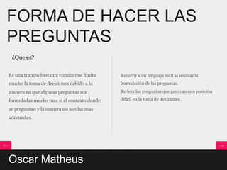FORMA DE HACER LAS
PREGUNTAS
 ¿Que es?


Es una trampa bastante común que limita     Recurrir a un lenguaje sutil al realizar la
mucho la toma de decisiones debido a la     formulación de las preguntas.
manera en que algunas preguntas son         Re-leer las preguntas que generan una posición

formuladas mucho mas si el contexto donde   difícil en la toma de decisiones.

se preguntan y la manera no son las mas
adecuadas.




Oscar Matheus
 