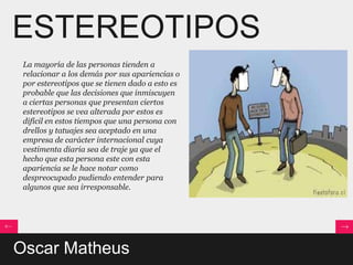 ESTEREOTIPOS
 La mayoría de las personas tienden a
 relacionar a los demás por sus apariencias o
 por estereotipos que se tienen dado a esto es
 probable que las decisiones que inmiscuyen
 a ciertas personas que presentan ciertos
 estereotipos se vea alterada por estos es
 difícil en estos tiempos que una persona con
 drellos y tatuajes sea aceptado en una
 empresa de carácter internacional cuya
 vestimenta diaria sea de traje ya que el
 hecho que esta persona este con esta
 apariencia se le hace notar como
 despreocupado pudiendo entender para
 algunos que sea irresponsable.




Oscar Matheus
 