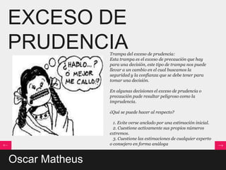 EXCESO DE
PRUDENCIA       Trampa del exceso de prudencia:
                Esta trampa es el exceso de precaución que hay
                para una decisión, este tipo de trampa nos puede
                llevar a un cambio en el cual buscamos la
                seguridad y la confianza que se debe tener para
                tomar una decisión.

                En algunas decisiones el exceso de prudencia o
                precaución pude resultar peligroso como la
                imprudencia.

                ¿Qué se puede hacer al respecto?

                  1. Evite verse anclado por una estimación inicial.
                  2. Cuestione activamente sus propios números
                extremos.
                  3. Cuestione las estimaciones de cualquier experto
                o consejero en forma análoga


Oscar Matheus
 