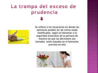 Se refiere a las situaciones en donde las
 opiniones pueden ser de cierto modo
  modificadas según el bienestar o la
 seguridad emocional de la persona de
   manera tal que las decisiones son
tomadas están basadas en el bienestar
             previsto en ella
 