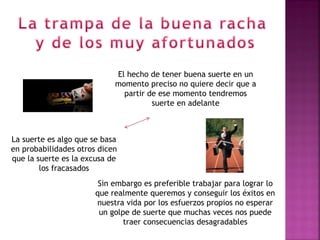 El hecho de tener buena suerte en un
                            momento preciso no quiere decir que a
                              partir de ese momento tendremos
                                      suerte en adelante



La suerte es algo que se basa
en probabilidades otros dicen
que la suerte es la excusa de
        los fracasados
                        Sin embargo es preferible trabajar para lograr lo
                       que realmente queremos y conseguir los éxitos en
                       nuestra vida por los esfuerzos propios no esperar
                        un golpe de suerte que muchas veces nos puede
                               traer consecuencias desagradables
 