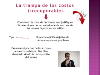 Consiste en la toma de decisiones que justifiquen,
        las elecciones hechas anteriormente aun cuando
                las mismas dejaron de ser validas


Tips                    Buscar la opinión objetiva de
                        personas ajenas al problema


  Examinar el por que de las excusas
    a nuestro problema. Mas bien
  afrontarlo viendo la parte positiva
              del mismo
 