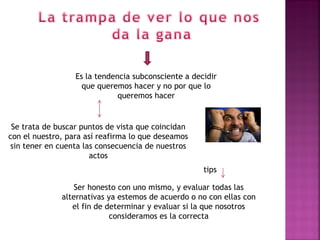 Es la tendencia subconsciente a decidir
                    que queremos hacer y no por que lo
                              queremos hacer


 Se trata de buscar puntos de vista que coincidan
con el nuestro, para así reafirma lo que deseamos
sin tener en cuenta las consecuencia de nuestros
                      actos
                                                     tips

                  Ser honesto con uno mismo, y evaluar todas las
              alternativas ya estemos de acuerdo o no con ellas con
                 el fin de determinar y evaluar si la que nosotros
                            consideramos es la correcta
 
