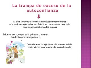 Es una tendencia a confiar en excesivamente en las
      afirmaciones que se hacen. Esto trae como consecuencia la
                   perdida de oportunidades buenas


Evitar el anclaje que es la primera trama en
        las decisiones es importante


                       Considerar otras opciones de manera tal de
                        poder determinar cual es la mas adecuada
 