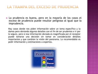    La prudencia es buena, pero en la mayoría de los casos el
    exceso de prudencia puede resultar peligroso al igual que la
    imprudencia.
    Hay casos donde nos piden información sobre un tema específico y la
    damos pero obviando algunos detalles con el fin de ser prudentes e ir por
    lo seguro, pero si esa información obviada es magnificada por el receptor
    puede tomarse una decisión sin tomar en consideración detalles
    importantes y que cambian la visión del panorama. Lo recomendable es
    pedir información y estimaciones a expertos.
 