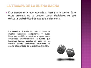    Esta trampa esta muy asociada al azar y a la suerte. Bajo
    estas premisas no se pueden tomar decisiones ya que
    existe la probabilidad de que salga bien o mal.




    La creencia ilusoria ha sido la ruina de
    muchos jugadores compulsivos y puede
    llevarnos también a nosotros a tomar malas
    decisiones. Objetivamente, la suerte que
    hayamos tenido gracias al azar en las
    últimas cuatro decisiones anteriores no
    afecta el resultado de la próxima decisión.
 