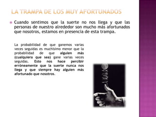    Cuando sentimos que la suerte no nos llega y que las
    personas de nuestro alrededor son mucho más afortunados
    que nosotros, estamos en presencia de esta trampa.

    La probabilidad de que ganemos varias
    veces seguidas es muchísimo menor que la
    probabilidad    de  que    alguien    más
    (cualquiera que sea) gane varias veces
    seguidas.    Esto  nos    hace    percibir
    erróneamente que la suerte nunca nos
    llega y que siempre hay alguien más
    afortunado que nosotros.
 