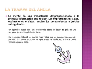    La mente da una importancia desproporcionada a la
    primera información que recibe. Las impresiones iníciales,
    estimaciones o datos, anclan los pensamientos y juicios
    subsiguientes

    Un ejemplo puede ser un estereotipo sobre el color de piel de una
    persona, su acento o indumentaria.

    En el campo laboral las anclas más vistas son los acontecimientos del
    pasado. Es común escuchar, es que antes se hacía así, o hace cierto
    tiempo nos paso esto.
 