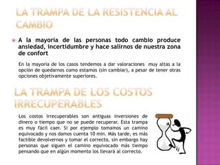    A la mayoría de las personas todo cambio produce
    ansiedad, incertidumbre y hace salirnos de nuestra zona
    de confort
    En la mayoría de los casos tendemos a dar valoraciones muy altas a la
    opción de quedarnos como estamos (sin cambiar), a pesar de tener otras
    opciones objetivamente superiores.




    Los costos irrecuperables son antiguas inversiones de
    dinero o tiempo que no se puede recuperar. Esta trampa
    es muy fácil caer. Si por ejemplo tomamos un camino
    equivocado y nos damos cuenta 10 min. Más tarde, es más
    factible devolvernos y tomar el correcto, sin embargo hay
    personas que siguen el camino equivocado más tiempo
    pensando que en algún momento los llevará al correcto.
 
