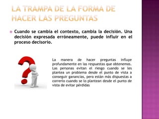    Cuando se cambia el contexto, cambia la decisión. Una
    decisión expresada erróneamente, puede influir en el
    proceso decisorio.


                     La manera de hacer preguntas influye
                     profundamente en las respuestas que obtenemos.
                     Las personas evitan el riesgo cuando se les
                     plantea un problema desde el punto de vista a
                     conseguir ganancias, pero están más dispuestas a
                     correrlo cuando se lo plantean desde el punto de
                     vista de evitar pérdidas
 