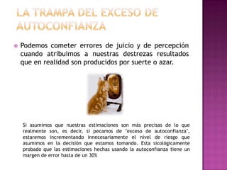    Podemos cometer errores de juicio y de percepción
    cuando atribuimos a nuestras destrezas resultados
    que en realidad son producidos por suerte o azar.




    Si asumimos que nuestras estimaciones son más precisas de lo que
    realmente son, es decir, si pecamos de "exceso de autoconfianza",
    estaremos incrementando innecesariamente el nivel de riesgo que
    asumimos en la decisión que estamos tomando. Esta sicológicamente
    probado que las estimaciones hechas usando la autoconfianza tiene un
    margen de error hasta de un 30%
 