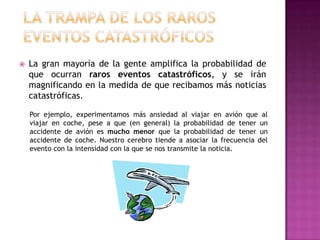    La gran mayoría de la gente amplifica la probabilidad de
    que ocurran raros eventos catastróficos, y se irán
    magnificando en la medida de que recibamos más noticias
    catastróficas.

    Por ejemplo, experimentamos más ansiedad al viajar en avión que al
    viajar en coche, pese a que (en general) la probabilidad de tener un
    accidente de avión es mucho menor que la probabilidad de tener un
    accidente de coche. Nuestro cerebro tiende a asociar la frecuencia del
    evento con la intensidad con la que se nos transmite la noticia.
 