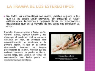    No todos los estereotipos son malos, existen algunos a los
    que se les puede sacar provecho, sin embargo al hacer
    estimaciones, tendemos a dejarnos llevar por estereotipos
    irracionales que en la mayoría de los casos nos conducen al
    error.

Ejemplo: Si nos presentan a Pedro, un Sr.
Gordito, blanco, aspecto Italiano y nos
dicen que el puede ser chef de cocina o
cantante de rock, es probable que
automáticamente lo asociemos a la
primera opción. Ya que en el común
denominador     tenemos     una    imagen
preconcebida de los chef, mientras que los
rockeros pensamos que pueden ser flacos,
cabello largo, con tatuaje, sin tomar en
consideración que Pedro puede ser
excelente cantante de Rock.
 
