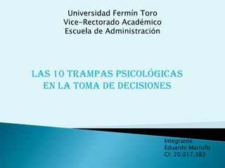 Universidad Fermín Toro
     Vice-Rectorado Académico
     Escuela de Administración




Las 10 trampas psicológicas
  en la toma de decisiones




                                 Integrante:
                                 Eduardo Marrufo
                                 CI: 20.017.383
 